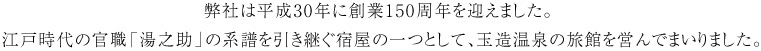 弊社は平成30年に創業150周年を迎えました。 江戸時代の官職「湯之助」の系譜を引き継ぐ宿屋の一つとして、玉造温泉の旅館を営んでまいりました。