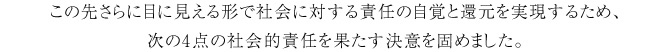 この先さらに目に見える形で社会に対する責任の自覚と還元を実現するため、次の4点の社会的責任を果たす決意を固めました。 