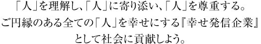 「人」を理解し、「人」を寄り添い、「人」を尊重する。ご縁のある全ての「人」を幸せにする『幸せ発信企業』として社会に貢献しよう。